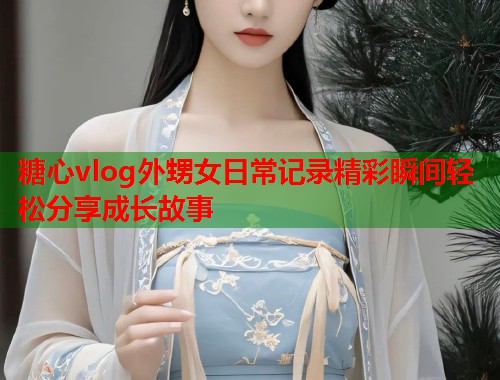 糖心vlog外甥女日常记录精彩瞬间轻松分享成长故事