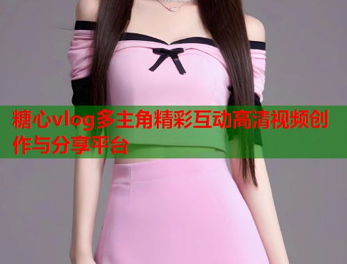 糖心vlog多主角精彩互动高清视频创作与分享平台