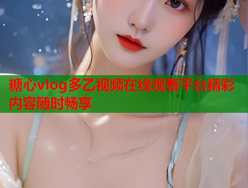 糖心vlog多乙视频在线观看平台精彩内容随时畅享