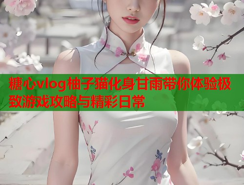 糖心vlog柚子猫化身甘雨带你体验极致游戏攻略与精彩日常
