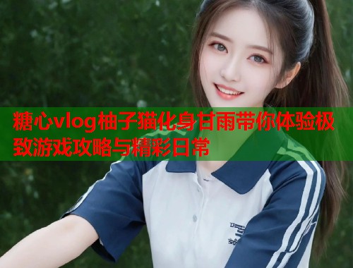 糖心vlog柚子猫化身甘雨带你体验极致游戏攻略与精彩日常