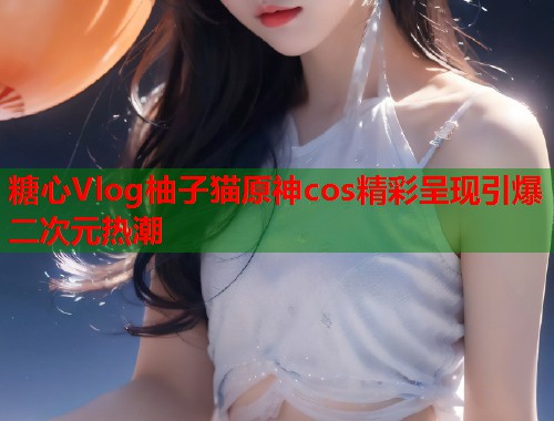糖心Vlog柚子猫原神cos精彩呈现引爆二次元热潮
