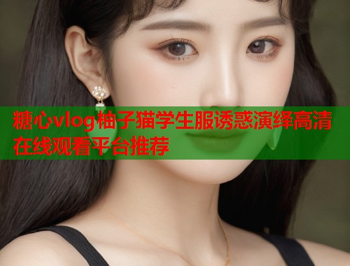 糖心vlog柚子猫学生服诱惑演绎高清在线观看平台推荐
