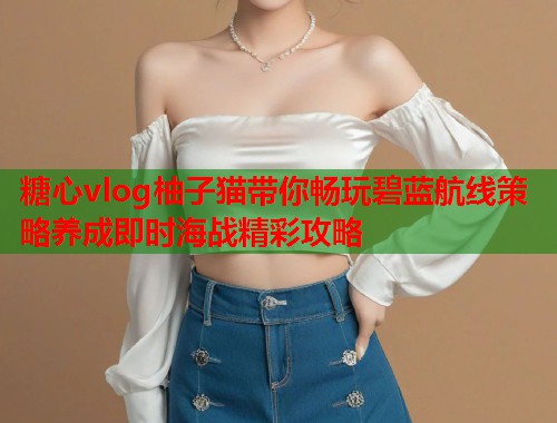 糖心vlog柚子猫带你畅玩碧蓝航线策略养成即时海战精彩攻略