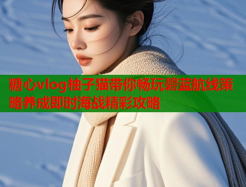糖心vlog柚子猫带你畅玩碧蓝航线策略养成即时海战精彩攻略