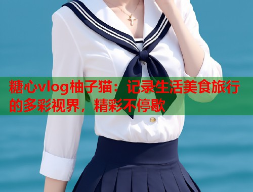 糖心vlog柚子猫：记录生活美食旅行的多彩视界，精彩不停歇