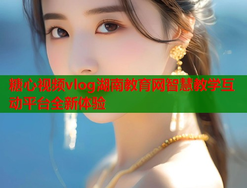 糖心视频vlog湖南教育网智慧教学互动平台全新体验