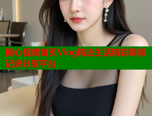 糖心视频首页Vlog精选生活精彩瞬间记录分享平台