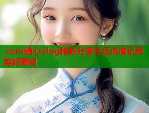 .com糖心vlog精彩分享生活点滴记录美好瞬间
