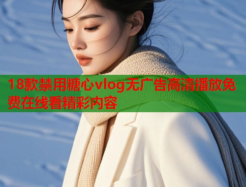 18款禁用糖心vlog无广告高清播放免费在线看精彩内容