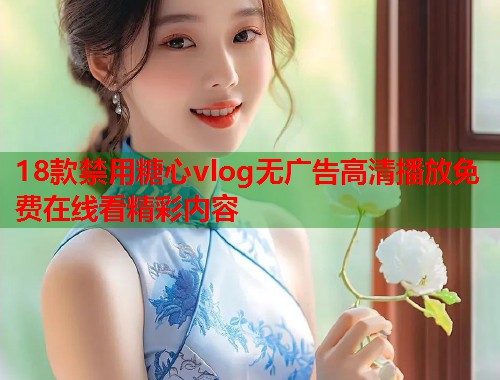 18款禁用糖心vlog无广告高清播放免费在线看精彩内容