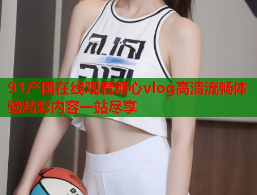 91产国在线观看糖心vlog高清流畅体验精彩内容一站尽享