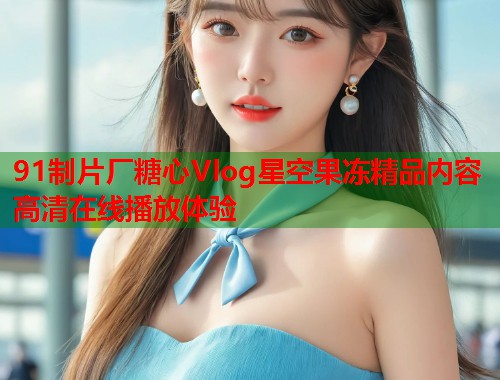 91制片厂糖心Vlog星空果冻精品内容高清在线播放体验