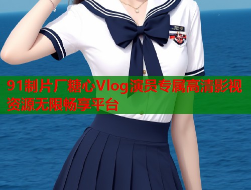 91制片厂糖心Vlog演员专属高清影视资源无限畅享平台