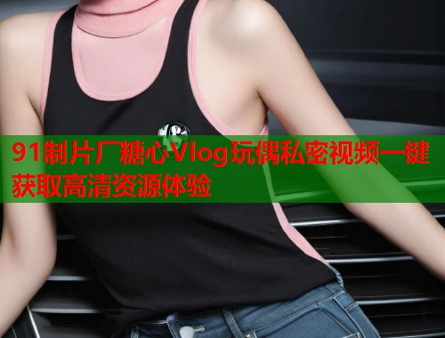 91制片厂糖心Vlog玩偶私密视频一键获取高清资源体验