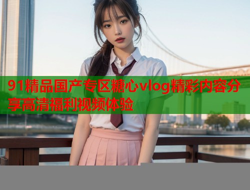 91精品国产专区糖心vlog精彩内容分享高清福利视频体验