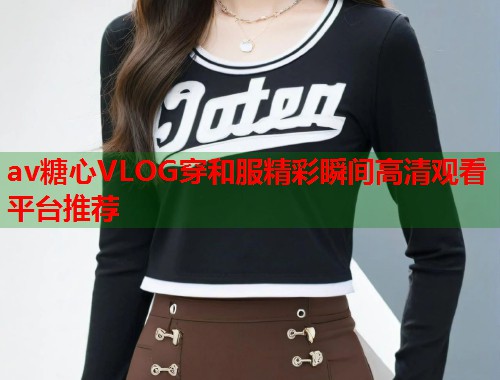av糖心VLOG穿和服精彩瞬间高清观看平台推荐