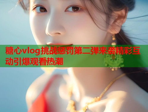 糖心vlog挑战惩罚第二弹来袭精彩互动引爆观看热潮