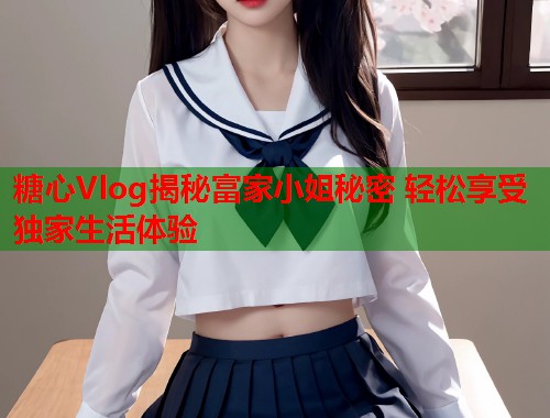 糖心Vlog揭秘富家小姐秘密 轻松享受独家生活体验