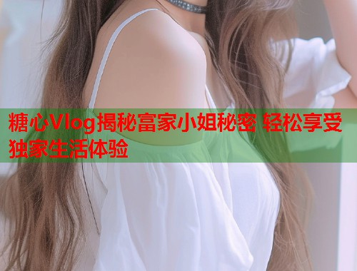 糖心Vlog揭秘富家小姐秘密 轻松享受独家生活体验