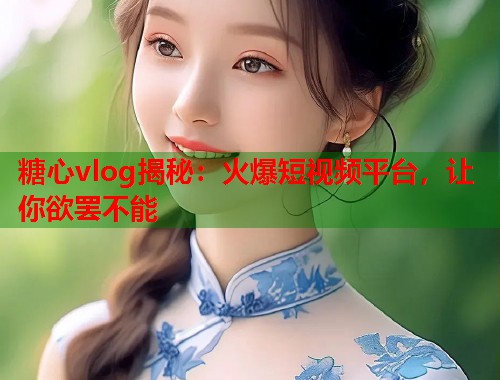 糖心vlog揭秘：火爆短视频平台，让你欲罢不能