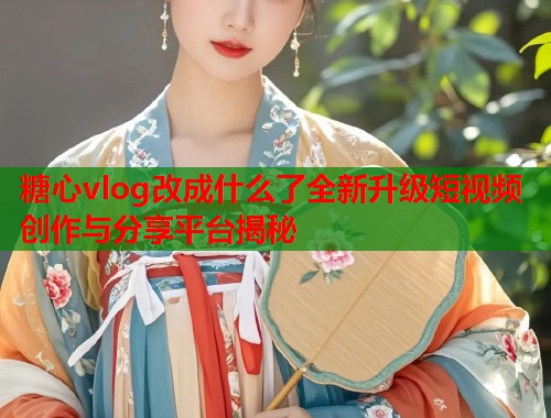 糖心vlog改成什么了全新升级短视频创作与分享平台揭秘