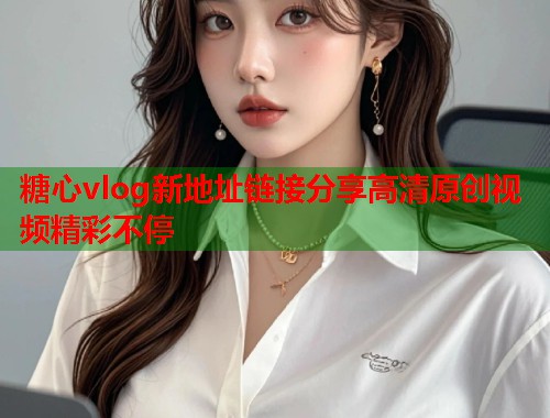 糖心vlog新地址链接分享高清原创视频精彩不停