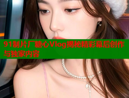 91制片厂糖心Vlog揭秘精彩幕后创作与独家内容