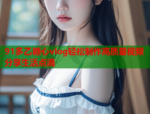 91多乙糖心vlog轻松制作高质量视频分享生活点滴