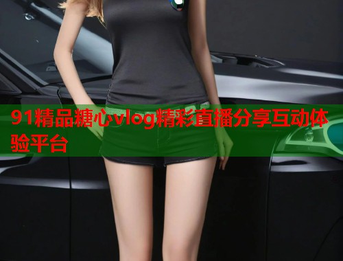 91精品糖心vlog精彩直播分享互动体验平台