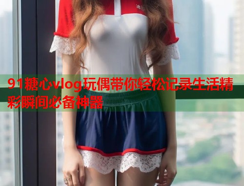 91糖心vlog玩偶带你轻松记录生活精彩瞬间必备神器
