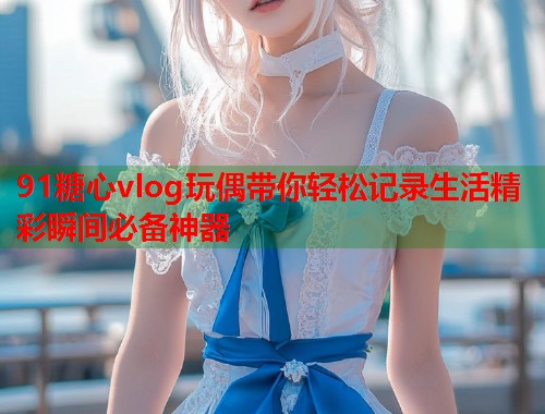91糖心vlog玩偶带你轻松记录生活精彩瞬间必备神器