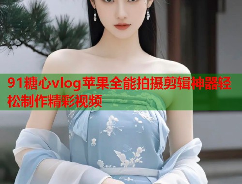 91糖心vlog苹果全能拍摄剪辑神器轻松制作精彩视频