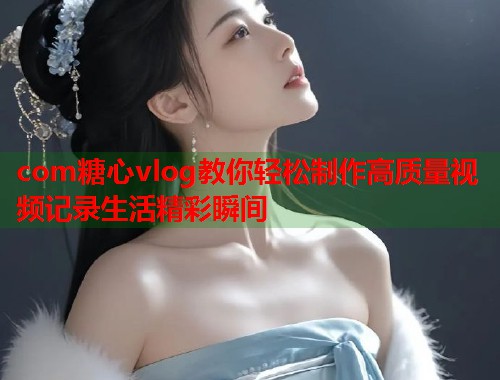 com糖心vlog教你轻松制作高质量视频记录生活精彩瞬间