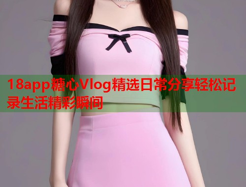 18app糖心Vlog精选日常分享轻松记录生活精彩瞬间