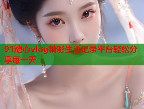 91糖心vlog精彩生活记录平台轻松分享每一天