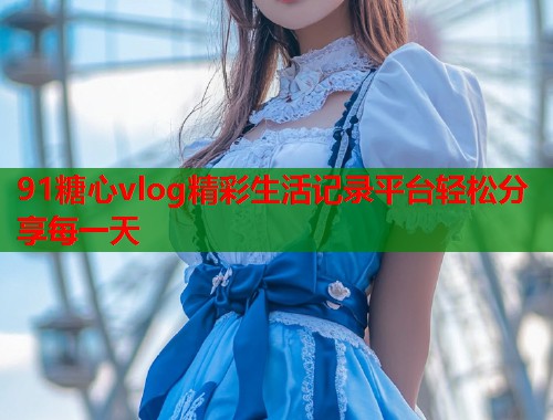 91糖心vlog精彩生活记录平台轻松分享每一天
