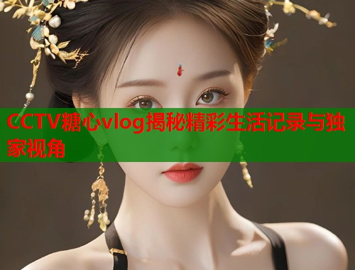 CCTV糖心vlog揭秘精彩生活记录与独家视角