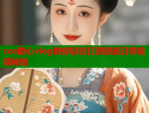cos糖心vlog教你轻松打造甜美日常视频秘籍