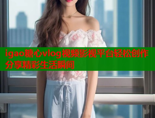 igao糖心vlog视频影视平台轻松创作分享精彩生活瞬间