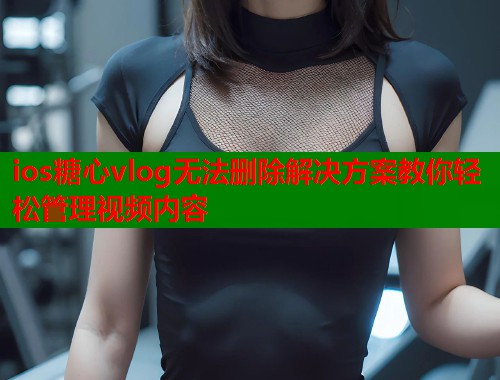ios糖心vlog无法删除解决方案教你轻松管理视频内容