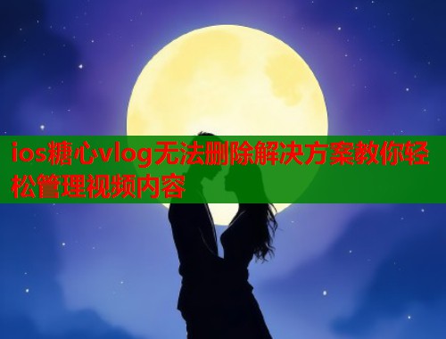 ios糖心vlog无法删除解决方案教你轻松管理视频内容