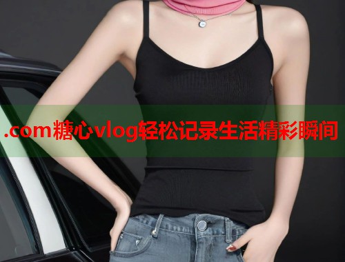 .com糖心vlog轻松记录生活精彩瞬间