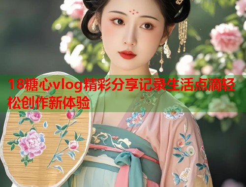 18糖心vlog精彩分享记录生活点滴轻松创作新体验