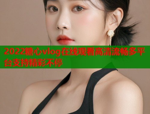 2022糖心vlog在线观看高清流畅多平台支持精彩不停