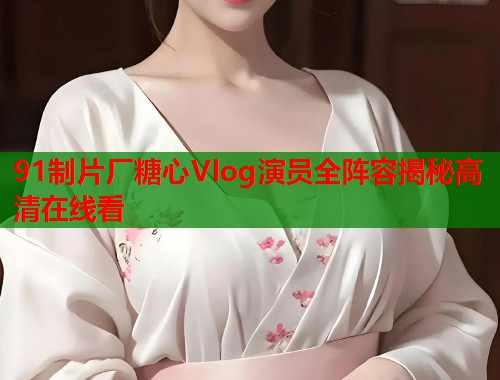 91制片厂糖心Vlog演员全阵容揭秘高清在线看