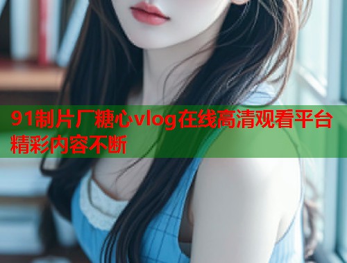 91制片厂糖心vlog在线高清观看平台精彩内容不断