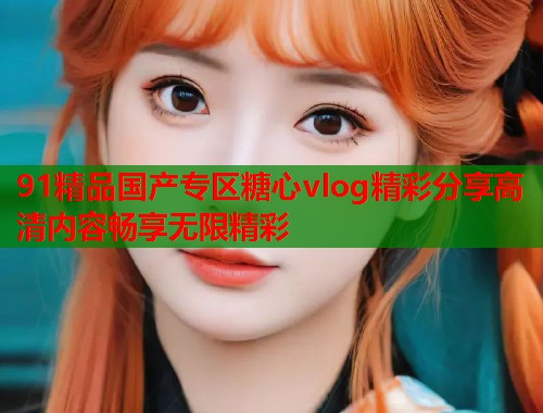 91精品国产专区糖心vlog精彩分享高清内容畅享无限精彩