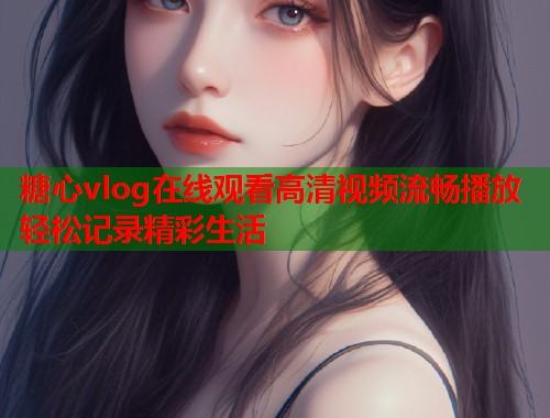 糖心vlog在线观看高清视频流畅播放轻松记录精彩生活
