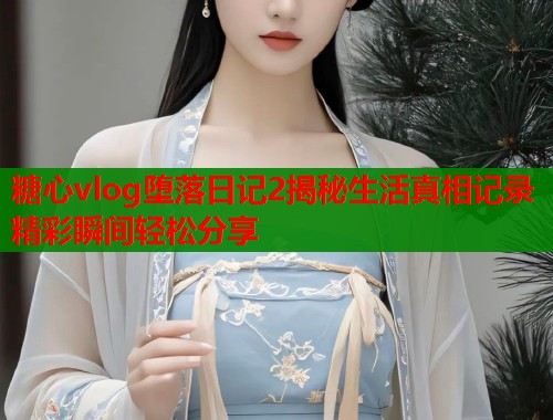 糖心vlog堕落日记2揭秘生活真相记录精彩瞬间轻松分享